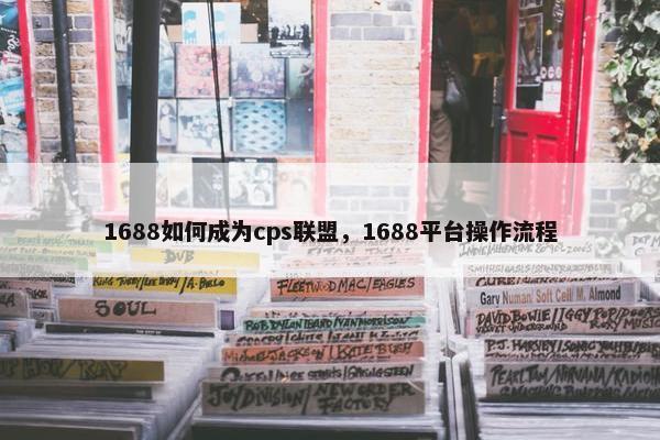 1688如何成为cps联盟，1688平台操作流程