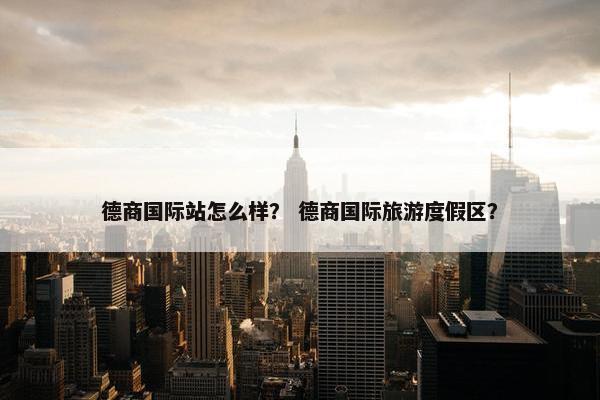 德商国际站怎么样？ 德商国际旅游度假区？