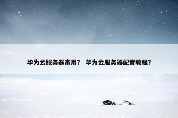 华为云服务器家用？ 华为云服务器配置教程？
