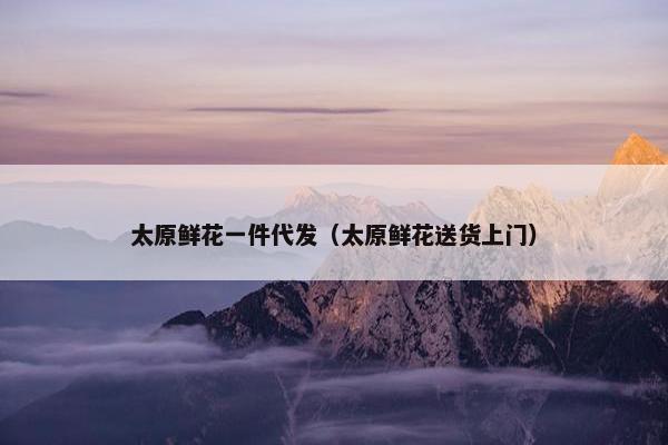 太原鲜花一件代发（太原鲜花送货上门）