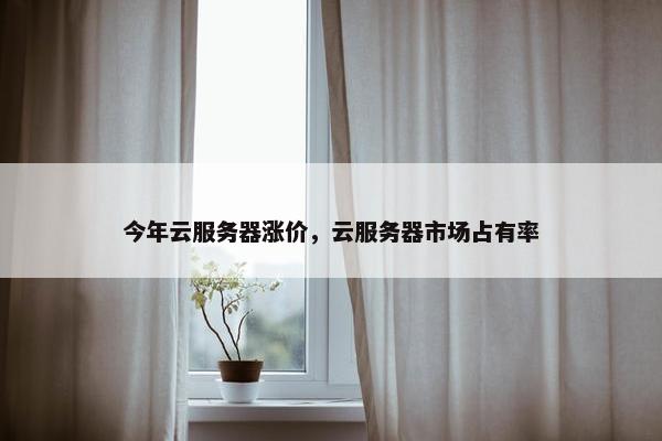 今年云服务器涨价，云服务器市场占有率