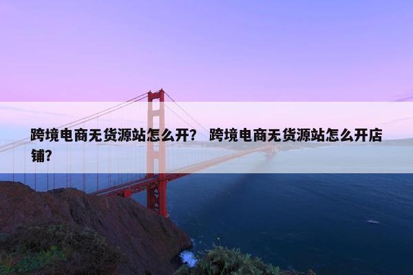 跨境电商无货源站怎么开？ 跨境电商无货源站怎么开店铺？