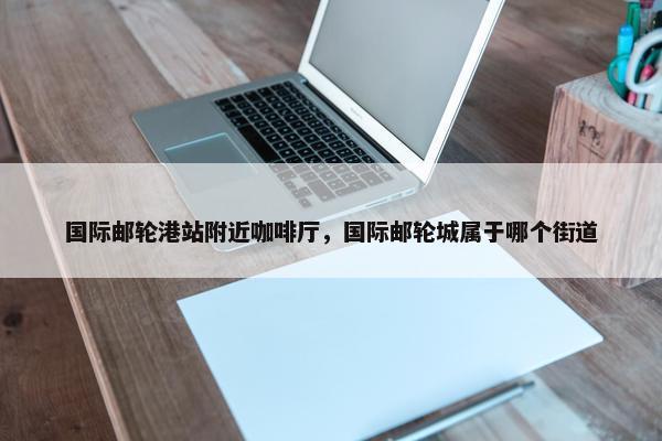 国际邮轮港站附近咖啡厅，国际邮轮城属于哪个街道