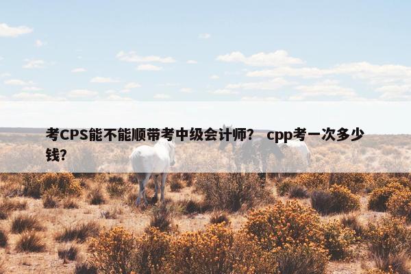 考CPS能不能顺带考中级会计师？ cpp考一次多少钱？
