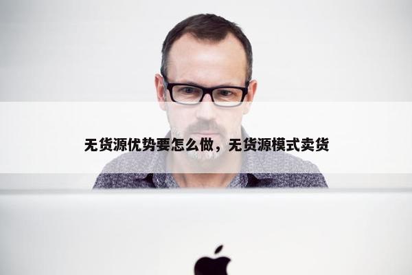 无货源优势要怎么做，无货源模式卖货