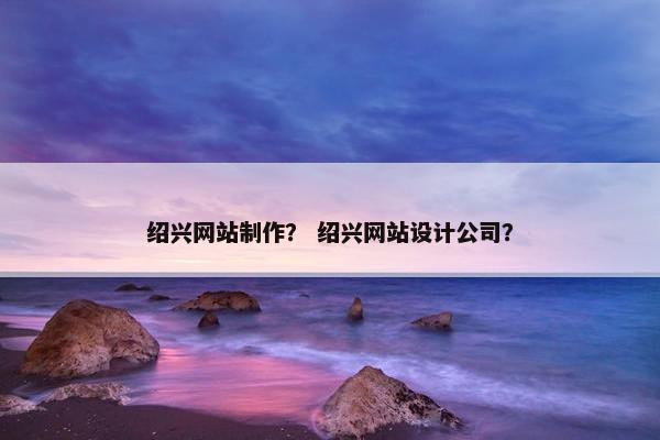 绍兴网站制作？ 绍兴网站设计公司？