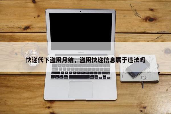 快递代下盗用月结，盗用快递信息属于违法吗