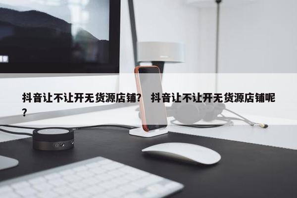 抖音让不让开无货源店铺？ 抖音让不让开无货源店铺呢？
