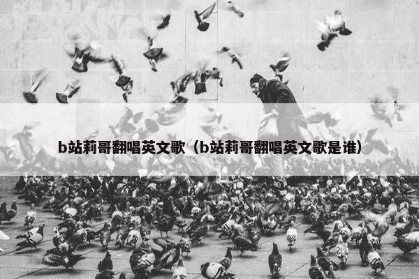 b站莉哥翻唱英文歌（b站莉哥翻唱英文歌是谁）