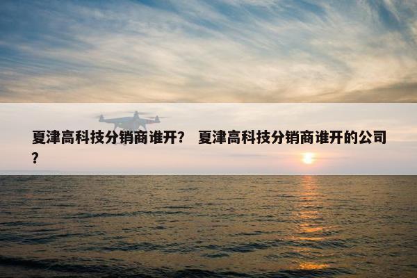 夏津高科技分销商谁开？ 夏津高科技分销商谁开的公司？