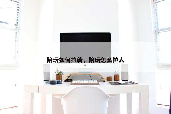 陪玩如何拉新，陪玩怎么拉人
