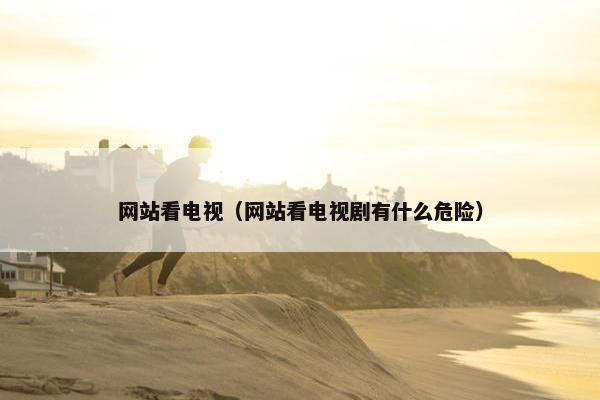 网站看电视（网站看电视剧有什么危险）
