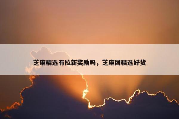 芝麻精选有拉新奖励吗，芝麻团精选好货