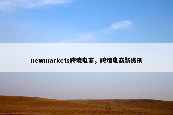 newmarkets跨境电商，跨境电商新资讯