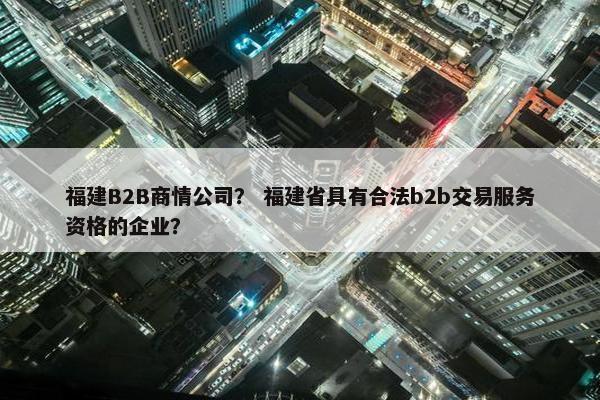 福建B2B商情公司？ 福建省具有合法b2b交易服务资格的企业？
