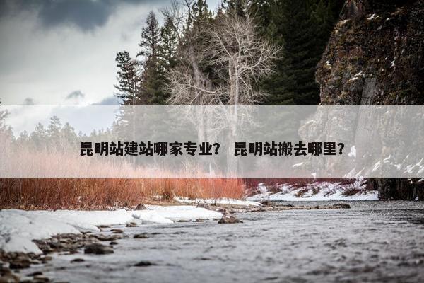 昆明站建站哪家专业？ 昆明站搬去哪里？