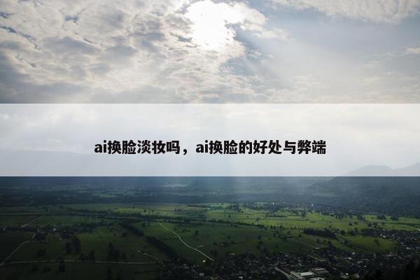 ai换脸淡妆吗，ai换脸的好处与弊端