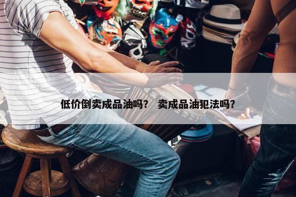 低价倒卖成品油吗？ 卖成品油犯法吗？