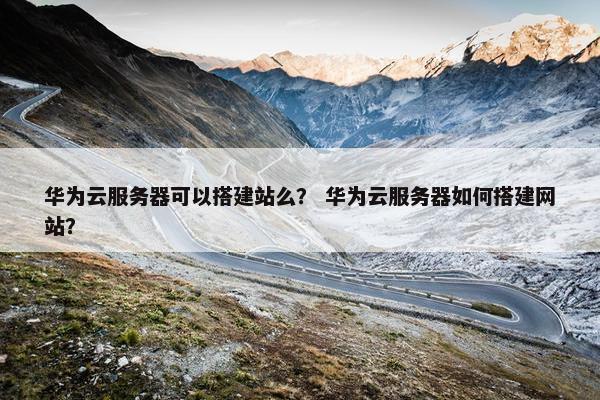 华为云服务器可以搭建站么？ 华为云服务器如何搭建网站？