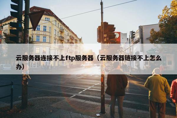 云服务器连接不上ftp服务器（云服务器链接不上怎么办）