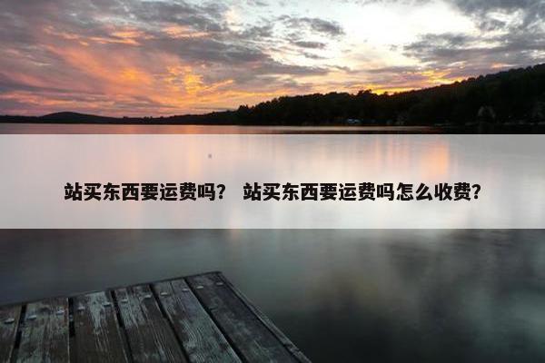 站买东西要运费吗？ 站买东西要运费吗怎么收费？