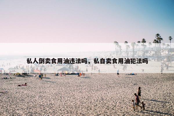私人倒卖食用油违法吗，私自卖食用油犯法吗