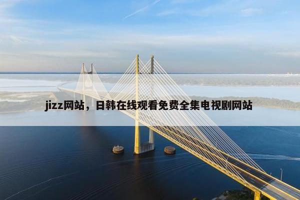 jizz网站，日韩在线观看免费全集电视剧网站