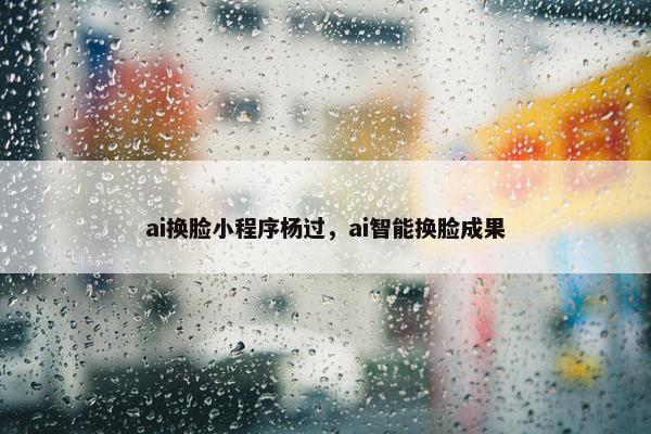 ai换脸小程序杨过，ai智能换脸成果