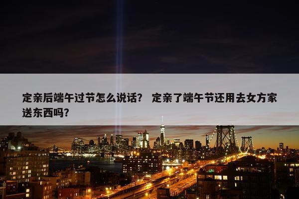 定亲后端午过节怎么说话？ 定亲了端午节还用去女方家送东西吗？