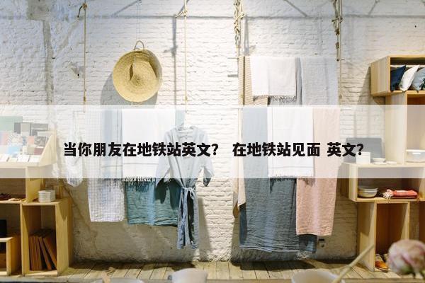 当你朋友在地铁站英文？ 在地铁站见面 英文？