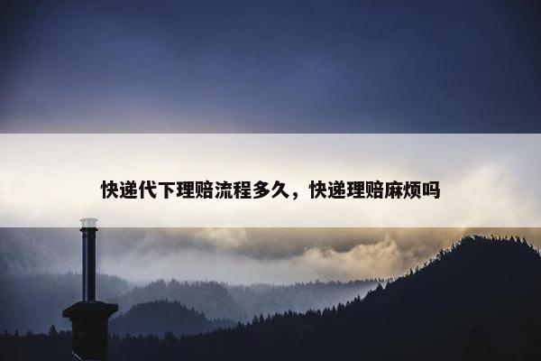 快递代下理赔流程多久，快递理赔麻烦吗