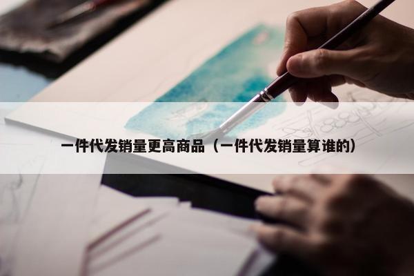 一件代发销量更高商品（一件代发销量算谁的）