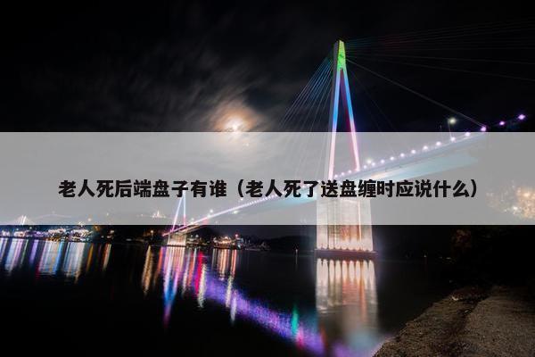 老人死后端盘子有谁（老人死了送盘缠时应说什么）