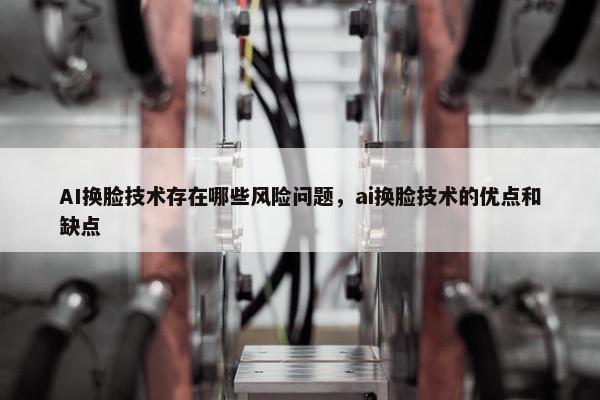 AI换脸技术存在哪些风险问题，ai换脸技术的优点和缺点
