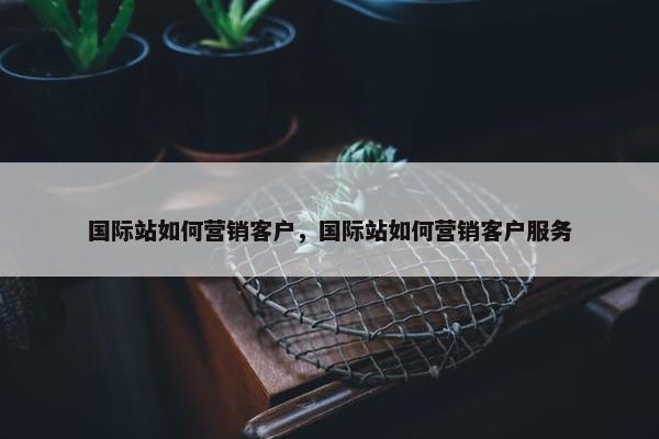 国际站如何营销客户，国际站如何营销客户服务