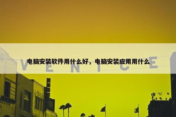 电脑安装软件用什么好，电脑安装应用用什么