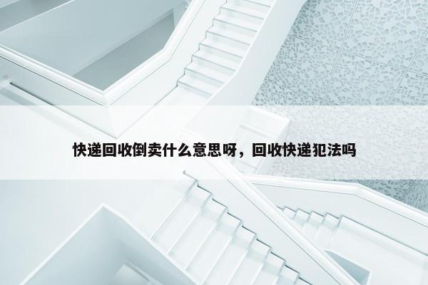 快递回收倒卖什么意思呀，回收快递犯法吗