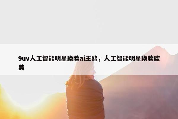 9uv人工智能明星换脸ai王鸥，人工智能明星换脸欧美