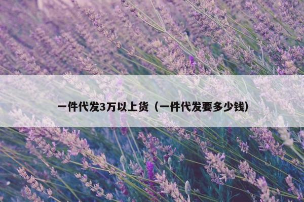 一件代发3万以上货（一件代发要多少钱）