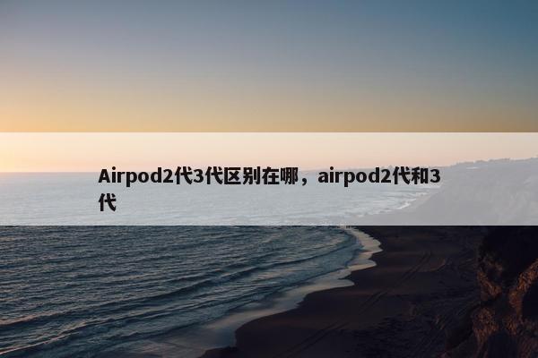 Airpod2代3代区别在哪，airpod2代和3代