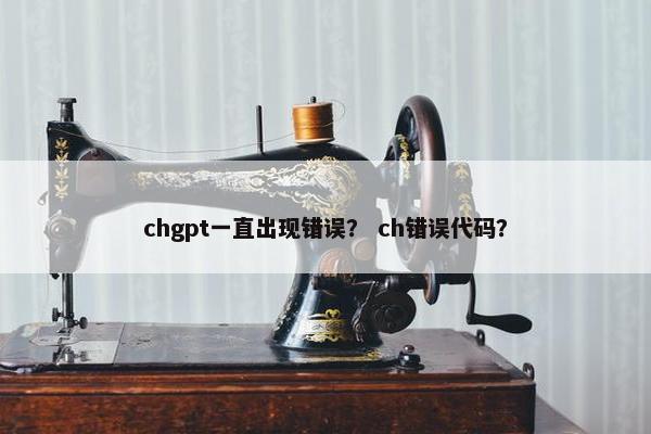chgpt一直出现错误？ ch错误代码？