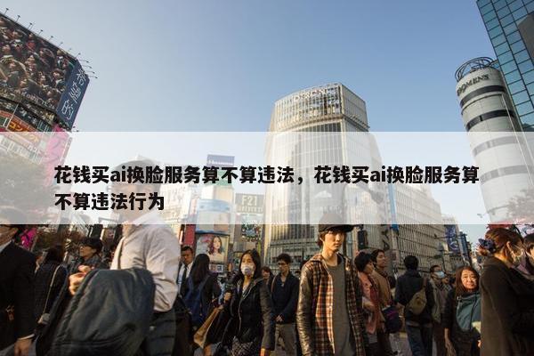 花钱买ai换脸服务算不算违法，花钱买ai换脸服务算不算违法行为