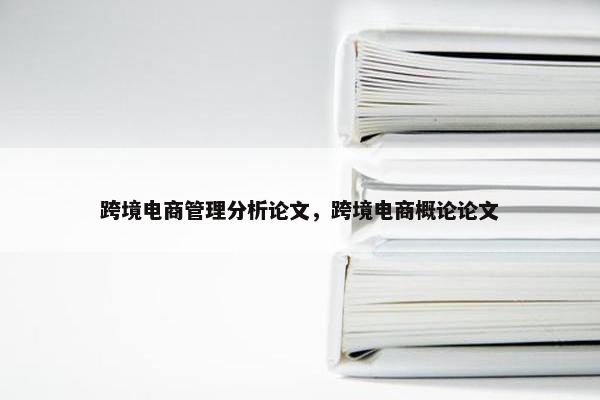 跨境电商管理分析论文，跨境电商概论论文