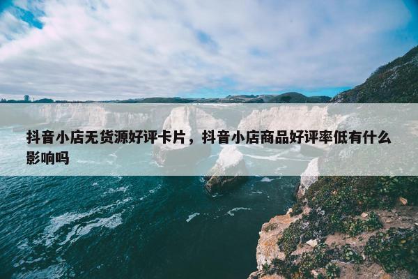 抖音小店无货源好评卡片，抖音小店商品好评率低有什么影响吗