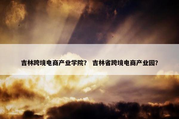 吉林跨境电商产业学院？ 吉林省跨境电商产业园？