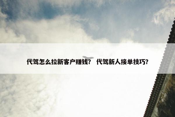 代驾怎么拉新客户赚钱？ 代驾新人接单技巧？