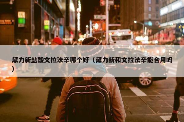 黛力新盐酸文拉法辛哪个好（黛力新和文拉法辛能合用吗）