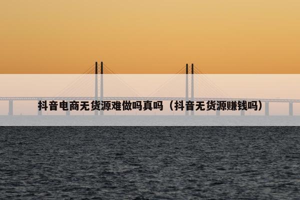 抖音电商无货源难做吗真吗（抖音无货源赚钱吗）