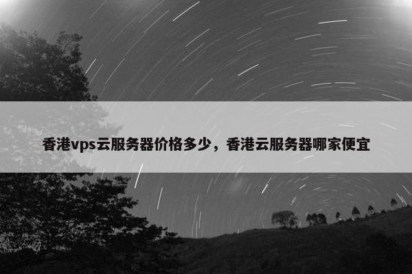 香港vps云服务器价格多少，香港云服务器哪家便宜