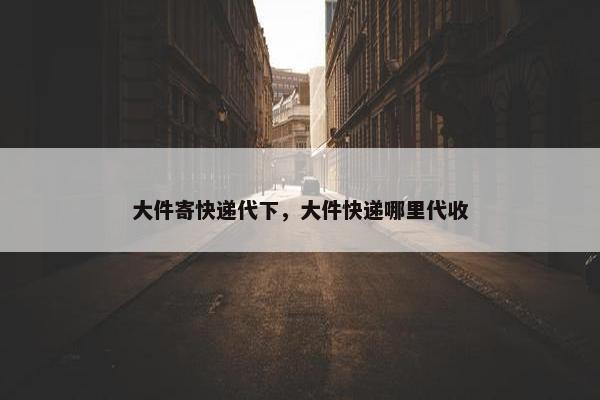 大件寄快递代下，大件快递哪里代收